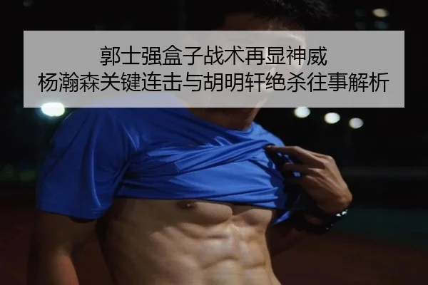 郭士强盒子战术再显神威 杨瀚森关键连击与胡明轩绝杀往事解析